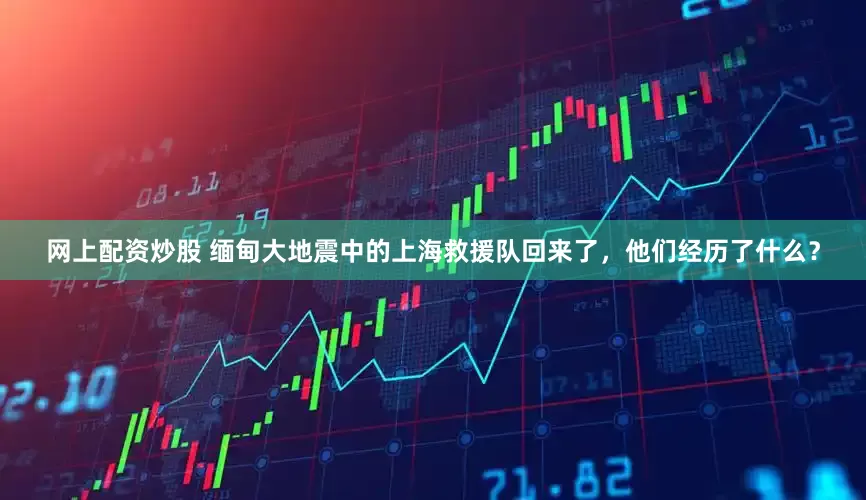 网上配资炒股 缅甸大地震中的上海救援队回来了，他们经历了什么？