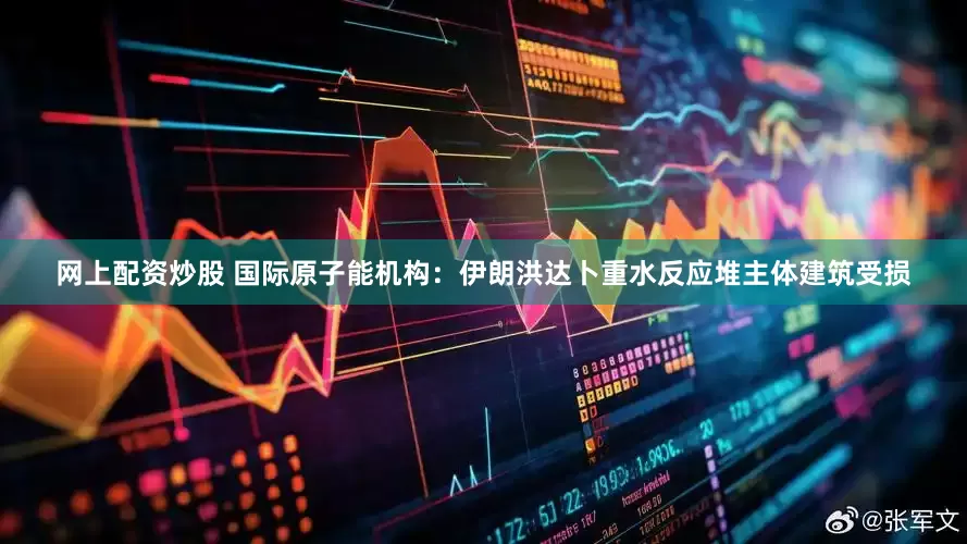 网上配资炒股 国际原子能机构：伊朗洪达卜重水反应堆主体建筑受损