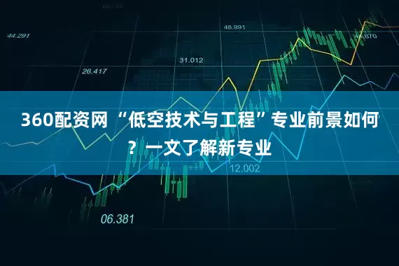360配资网 “低空技术与工程”专业前景如何？一文了解新专业