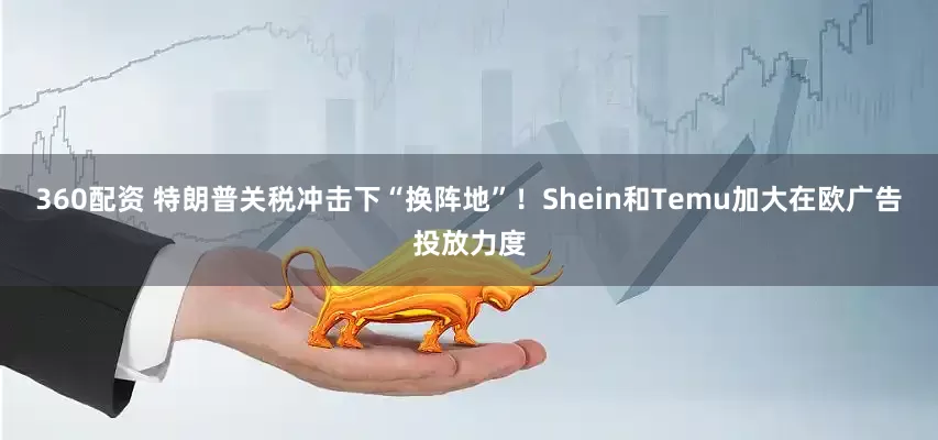 360配资 特朗普关税冲击下“换阵地”！Shein和Temu加大在欧广告投放力度