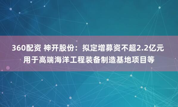 360配资 神开股份：拟定增募资不超2.2亿元 用于高端海洋工程装备制造基地项目等