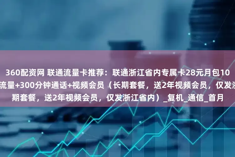 360配资网 联通流量卡推荐：联通浙江省内专属卡28元月包100G通用流量+50G校区通用流量+300分钟通话+视频会员（长期套餐，送2年视频会员，仅发浙江省内）_复机_通信_首月