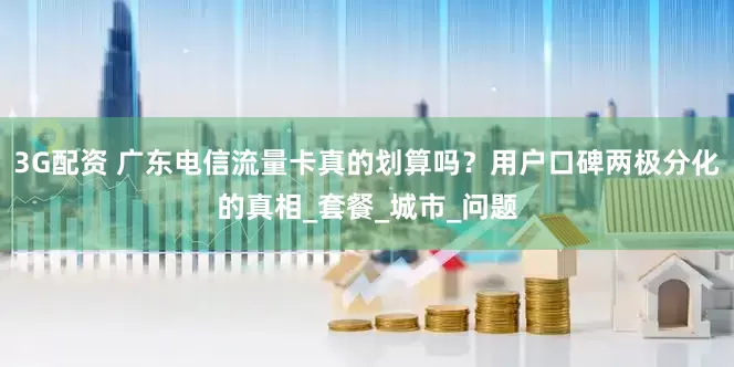 3G配资 广东电信流量卡真的划算吗？用户口碑两极分化的真相_套餐_城市_问题