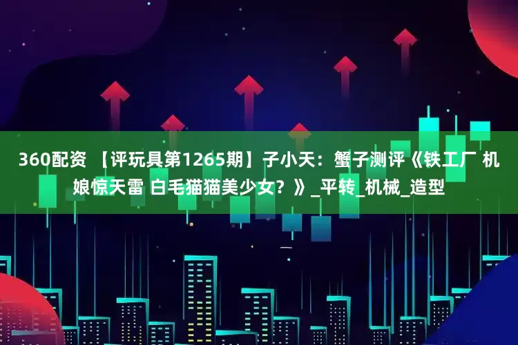 360配资 【评玩具第1265期】子小天：蟹子测评《铁工厂 机娘惊天雷 白毛猫猫美少女？》_平转_机械_造型