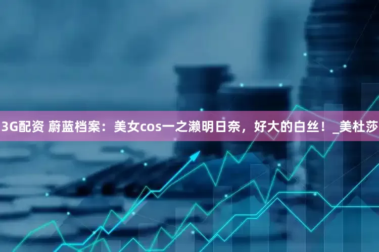 3G配资 蔚蓝档案：美女cos一之濑明日奈，好大的白丝！_美杜莎