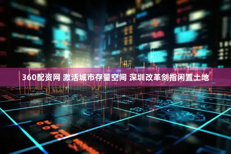 360配资网 激活城市存量空间 深圳改革剑指闲置土地