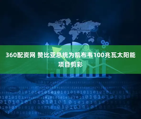 360配资网 赞比亚总统为凯布韦100兆瓦太阳能项目剪彩