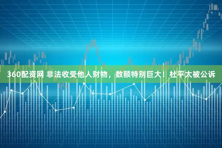 360配资网 非法收受他人财物，数额特别巨大！杜平太被公诉