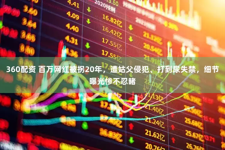360配资 百万网红被拐20年，遭姑父侵犯、打到尿失禁，细节曝光惨不忍睹