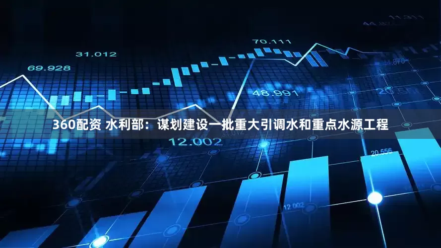 360配资 水利部：谋划建设一批重大引调水和重点水源工程