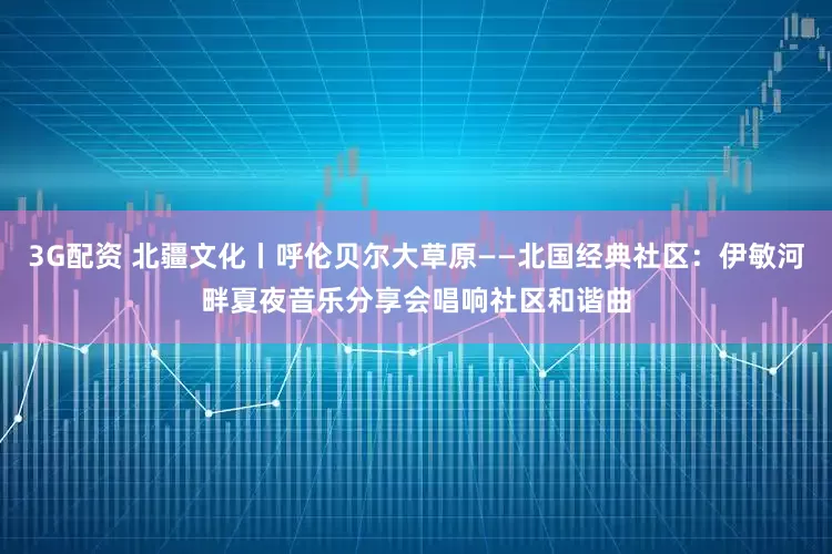 3G配资 北疆文化丨呼伦贝尔大草原——北国经典社区：伊敏河畔夏夜音乐分享会唱响社区和谐曲