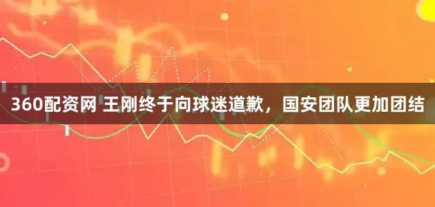 360配资网 王刚终于向球迷道歉，国安团队更加团结