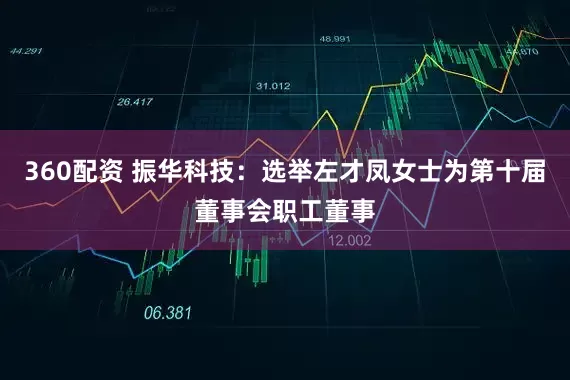 360配资 振华科技：选举左才凤女士为第十届董事会职工董事