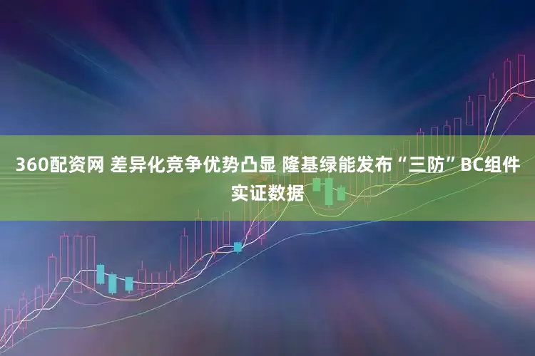 360配资网 差异化竞争优势凸显 隆基绿能发布“三防”BC组件实证数据