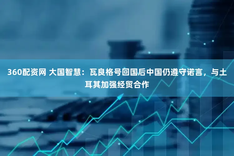 360配资网 大国智慧：瓦良格号回国后中国仍遵守诺言，与土耳其加强经贸合作